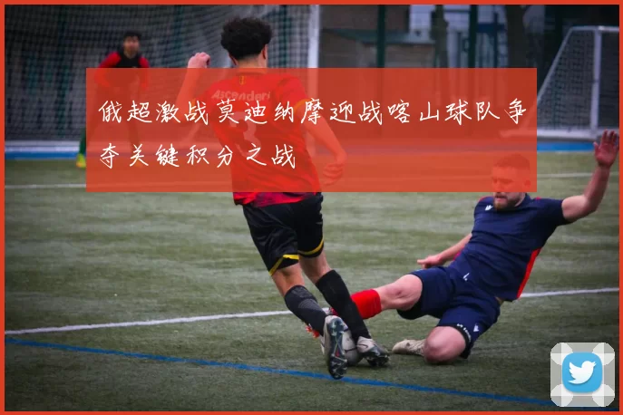 俄超激战莫迪纳摩迎战喀山球队争夺关键积分之战