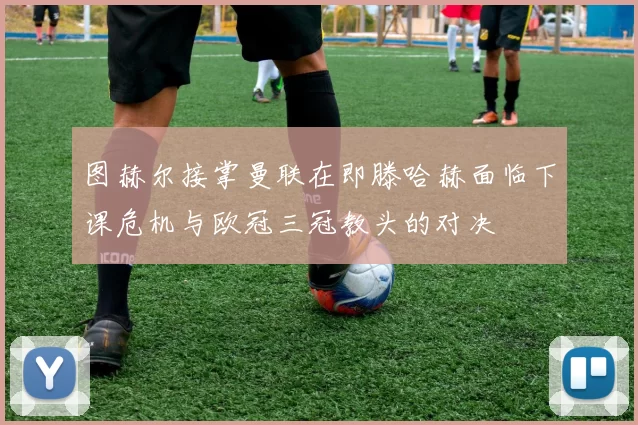 图赫尔接掌曼联在即滕哈赫面临下课危机与欧冠三冠教头的对决