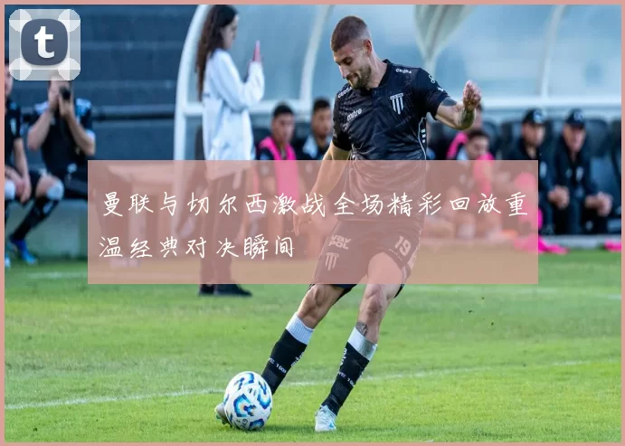 曼联与切尔西激战全场精彩回放重温经典对决瞬间
