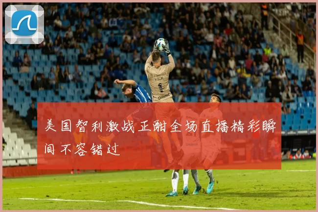美国智利激战正酣全场直播精彩瞬间不容错过