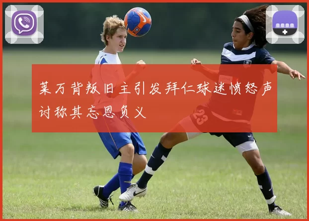 莱万背叛旧主引发拜仁球迷愤怒声讨称其忘恩负义