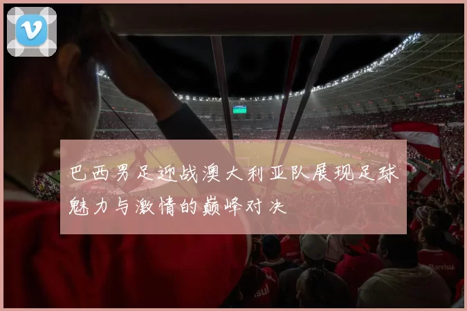 巴西男足迎战澳大利亚队展现足球魅力与激情的巅峰对决
