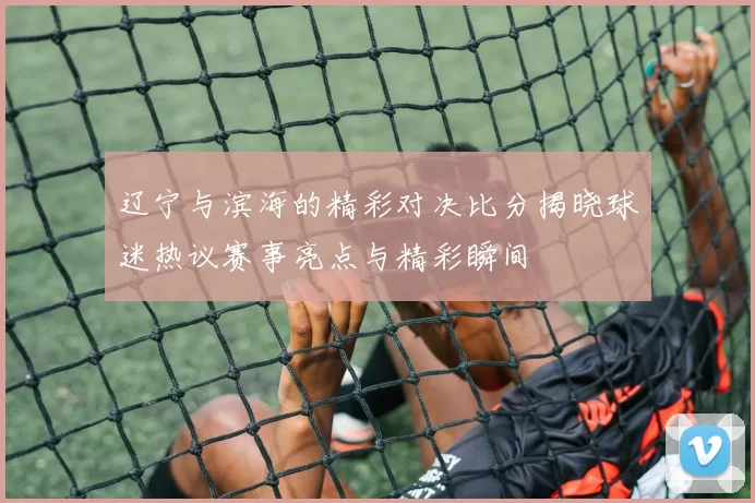 辽宁与滨海的精彩对决比分揭晓球迷热议赛事亮点与精彩瞬间