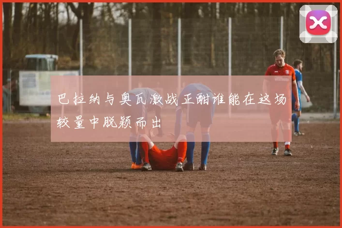 巴拉纳与奥瓦激战正酣谁能在这场较量中脱颖而出