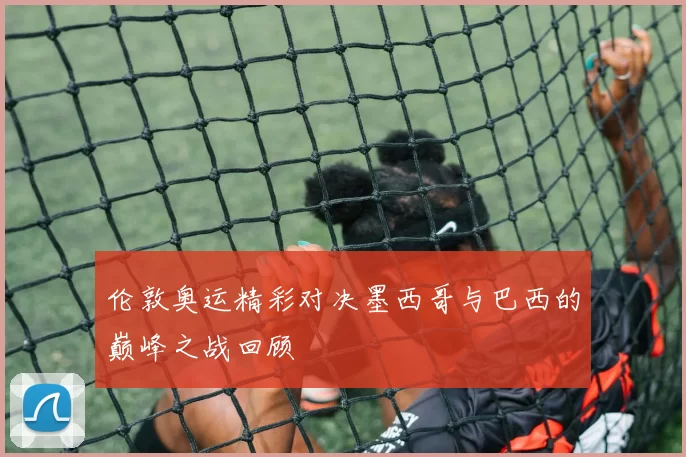 伦敦奥运精彩对决墨西哥与巴西的巅峰之战回顾