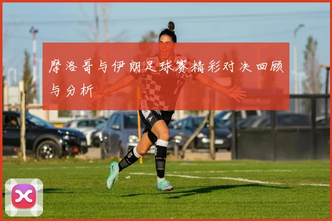 摩洛哥与伊朗足球赛精彩对决回顾与分析