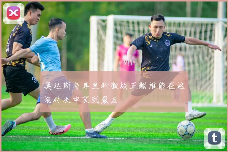 奥达斯与库里科激战正酣谁能在这场对决中笑到最后