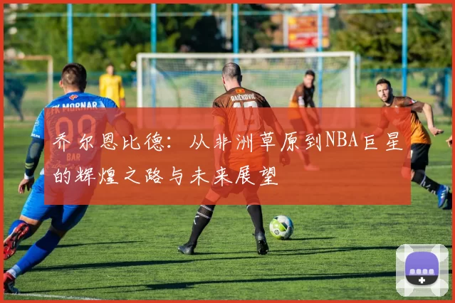 乔尔恩比德：从非洲草原到NBA巨星的辉煌之路与未来展望
