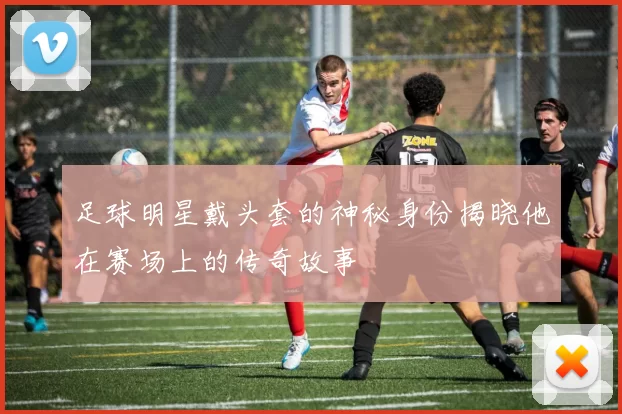 足球明星戴头套的神秘身份揭晓他在赛场上的传奇故事
